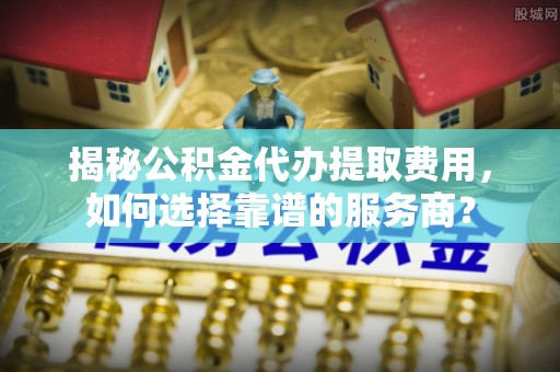 新抚揭秘公积金代办提取费用，如何选择靠谱的服务商？