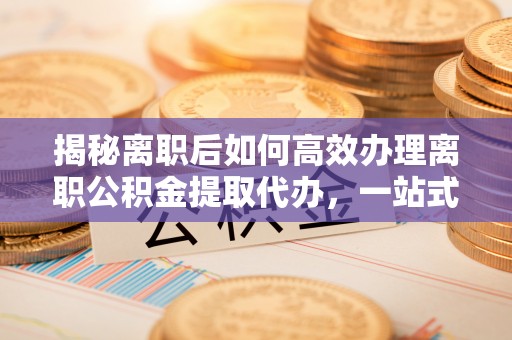 新抚揭秘离职后如何高效办理离职公积金提取代办，一站式服务全解析