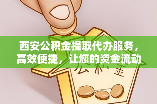 新抚西安公积金提取代办服务，高效便捷，让您的资金流动更灵活