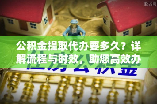 新抚公积金提取代办要多久？详解流程与时效，助您高效办理