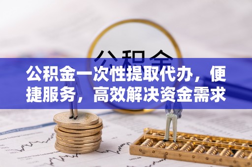 新抚公积金一次性提取代办，便捷服务，高效解决资金需求