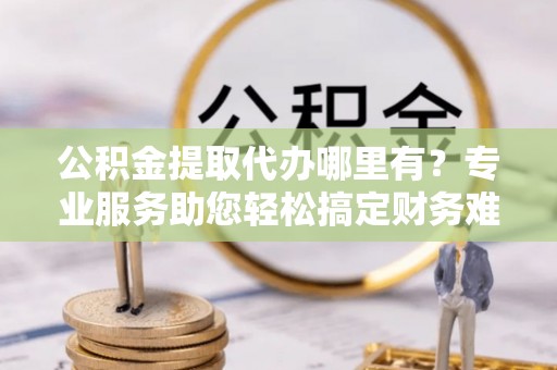 新抚公积金提取代办哪里有？专业服务助您轻松搞定财务难题