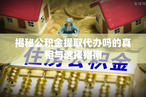 新抚揭秘公积金提取代办吗的真相与选择指南