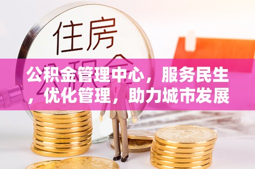 新抚公积金管理中心，服务民生，优化管理，助力城市发展