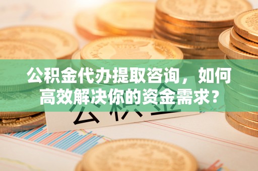 新抚公积金代办提取咨询，如何高效解决你的资金需求？