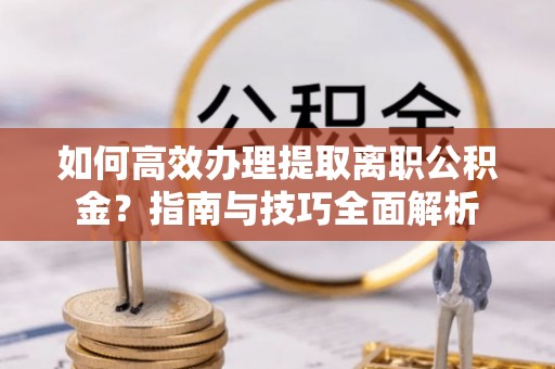 新抚如何高效办理提取离职公积金？指南与技巧全面解析