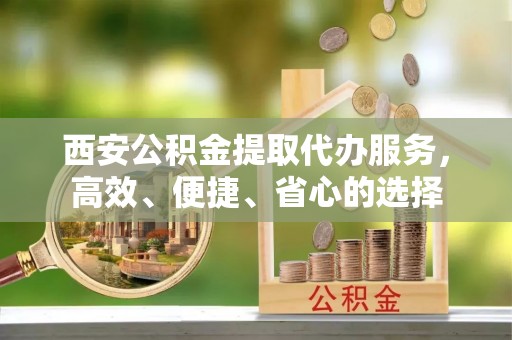 新抚西安公积金提取代办服务，高效、便捷、省心的选择