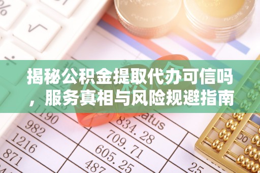 新抚揭秘公积金提取代办可信吗，服务真相与风险规避指南