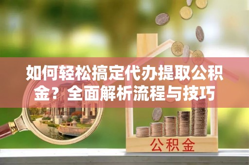新抚如何轻松搞定代办提取公积金？全面解析流程与技巧