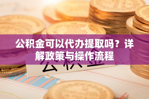 新抚公积金可以代办提取吗？详解政策与操作流程