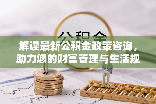 新抚解读最新公积金政策咨询，助力您的财富管理与生活规划