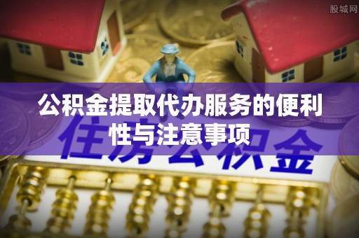 新抚公积金提取代办服务的便利性与注意事项