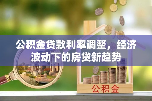 新抚公积金贷款利率调整，经济波动下的房贷新趋势