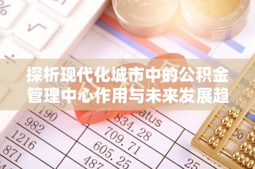 新抚探析现代化城市中的公积金管理中心作用与未来发展趋势