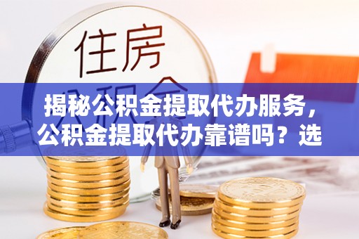 新抚揭秘公积金提取代办服务，公积金提取代办靠谱吗？选择需谨慎