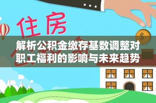 新抚解析公积金缴存基数调整对职工福利的影响与未来趋势