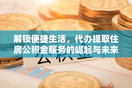 新抚解锁便捷生活，代办提取住房公积金服务的崛起与未来