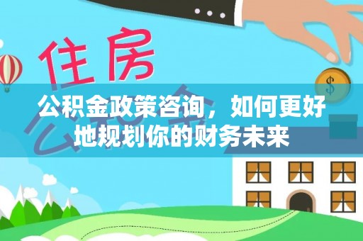 新抚公积金政策咨询，如何更好地规划你的财务未来