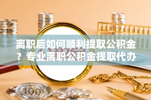 新抚离职后如何顺利提取公积金？专业离职公积金提取代办服务指南