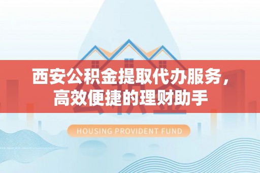 新抚西安公积金提取代办服务，高效便捷的理财助手