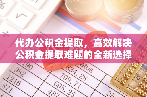 新抚代办公积金提取，高效解决公积金提取难题的全新选择