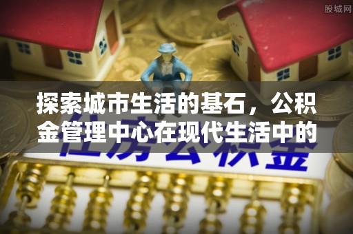 新抚探索城市生活的基石，公积金管理中心在现代生活中的重要角色