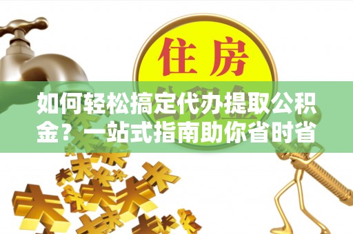 新抚如何轻松搞定代办提取公积金？一站式指南助你省时省心