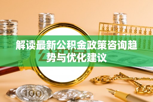 新抚解读最新公积金政策咨询趋势与优化建议