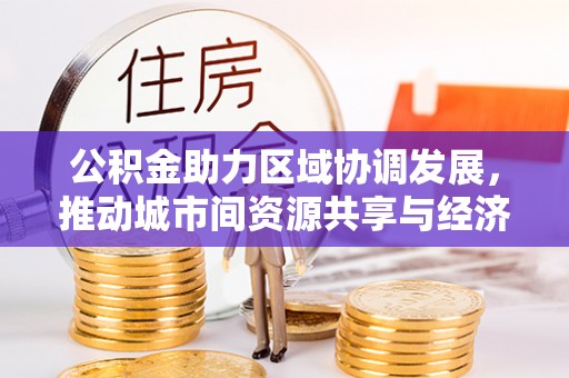 新抚公积金助力区域协调发展，推动城市间资源共享与经济均衡发展