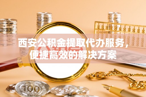 新抚西安公积金提取代办服务，便捷高效的解决方案