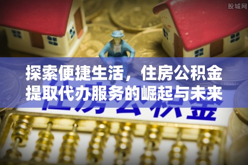 新抚探索便捷生活，住房公积金提取代办服务的崛起与未来趋势