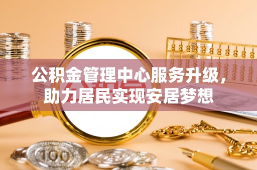 新抚公积金管理中心服务升级，助力居民实现安居梦想