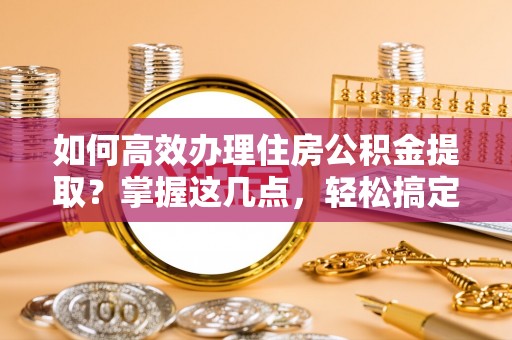新抚如何高效办理住房公积金提取？掌握这几点，轻松搞定！