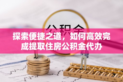 新抚探索便捷之道，如何高效完成提取住房公积金代办