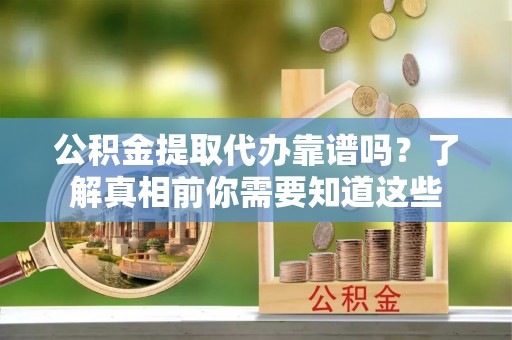 新抚公积金提取代办靠谱吗？了解真相前你需要知道这些
