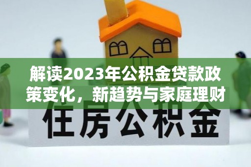 新抚解读2023年公积金贷款政策变化，新趋势与家庭理财规划