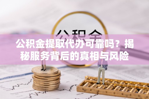 新抚公积金提取代办可靠吗？揭秘服务背后的真相与风险