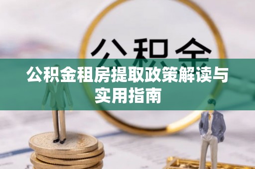 新抚公积金租房提取政策解读与实用指南