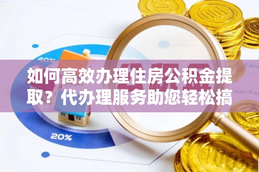 新抚如何高效办理住房公积金提取？代办理服务助您轻松搞定