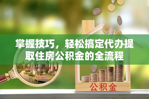 新抚掌握技巧，轻松搞定代办提取住房公积金的全流程
