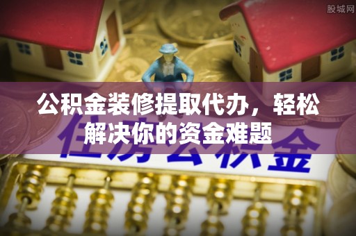 新抚公积金装修提取代办，轻松解决你的资金难题
