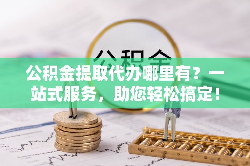 新抚公积金提取代办哪里有？一站式服务，助您轻松搞定！