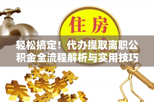 新抚轻松搞定！代办提取离职公积金全流程解析与实用技巧