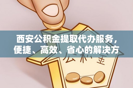 新抚西安公积金提取代办服务，便捷、高效、省心的解决方案