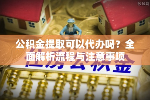 新抚公积金提取可以代办吗？全面解析流程与注意事项