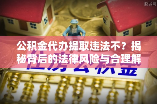 新抚公积金代办提取违法不？揭秘背后的法律风险与合理解决方案