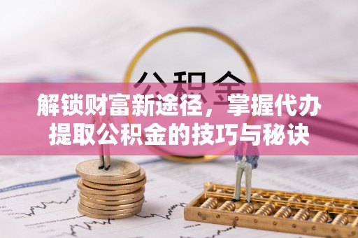 新抚解锁财富新途径，掌握代办提取公积金的技巧与秘诀