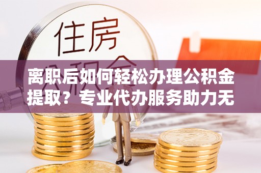 新抚离职后如何轻松办理公积金提取？专业代办服务助力无忧