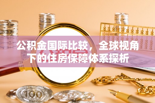 新抚公积金国际比较，全球视角下的住房保障体系探析