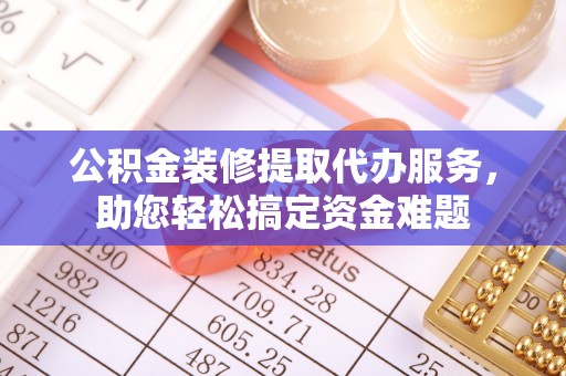 新抚公积金装修提取代办服务，助您轻松搞定资金难题